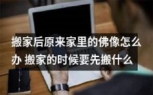 在搬家后,如何处理原住址中的佛像?搬家前应该优先搬运哪些物品?