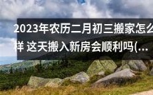2023年农历二月初三搬家考虑细节,如何避免不顺的运势?这天搬入新房能否顺利迎来新生活?2023年农历二月份哪一天搬家最好?
