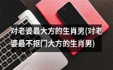 生肖男中,对自己的老婆最慷慨大方而绝不抠门的男人是谁?