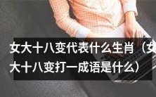 十二生肖中的某个生肖,代表着“女大十八变”这一成语的意义是什么?同时请解释这一成语的来源和含义