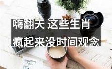 风靡全球!这些生肖在疯狂的欢乐中忘却时间概念!