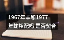 1967年出生的羊和1977年出生的蛇是否具有相互匹配和契合的特征?