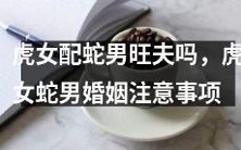 结婚前必读!虎女配蛇男是否旺夫?成功婚姻的关键在哪里?建议和注意事项请一定要看!