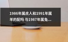 1986年属虎的人和1991年属羊的人适合搭配吗?而1987年属兔的人适合结婚吗?