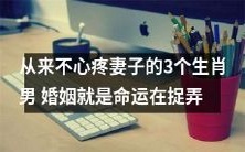 命运喜欢捉弄人:3种生肖男,婚姻中从未心疼妻子