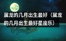 什么月份出生的属龙人最具吉祥之运?——晋升至星座乐的属龙人之选