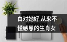 十二生肖女中,有一种从未懂得感恩的人:那些不懂吃亏不知道回报的“白对她好从来不懂感恩”的生肖女