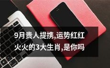 9月贵人慈眉善目地提携,运势顺顺当当的三大生肖,是否有幸是你中其中之一呢?