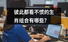 有哪些生肖组合彼此之间相互不赞同甚至看不顺眼?