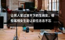 探讨让男人沉醉过且难以割舍的十二生肖女,哪些属相女性能永久留在前任的心间?