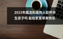 2023年属龙和属狗人是否具备生育能力,并能否通过生育为家庭增添幸福与欢乐?