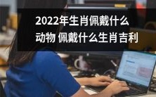 2022年,哪些动物代表着哪些生肖?哪些物品可以作为吉利物佩戴?