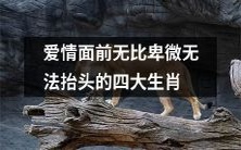 四大生肖因爱情抬不起头,面对爱情格外卑微