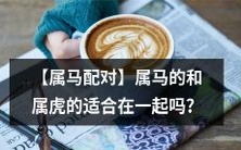 【十二生肖配对】如果你属马,你和属虎的对象是否合适在一起呢?