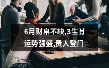 贵人纷至沓来! 6月运势炽热,三生肖财帛丰厚,喜事不断,好运连连,这可是机遇来临的标志,你准备好了吗?