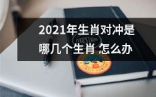 2021年生肖犯冲如何化解?哪些生肖互为对冲而产生诸多障碍,应该如何处理?
