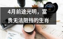 4月即将来临,前途光明的12生肖,富贵无法阻挡!