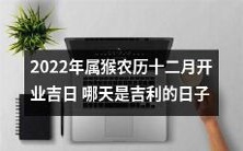 2022年农历十二月属猴开业大吉彩头如意,寻找2022年猴年令人喜气洋洋的开业吉日情报