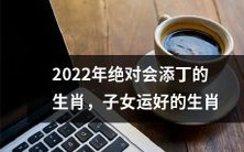 2022年绝对会迎来新生命的幸运生肖,享有子女运佳的生肖一览