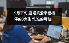 在这个9月的下旬,即将迎来真爱缘的幸福之旅的3大生肖,预示着准确预测的可怕神秘力量!