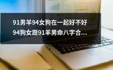 关于91年男羊与94年女狗的命理匹配性,您认为他们的结合如何?或许94年女狗与91年羊男的八字能够完美契合吗?