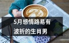 五月份易受感情波动干扰的十二生肖男:踌躇满志迈向恋情道路的挑战与险阻