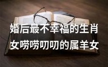 婚姻中最缺乏幸福感的生肖女,即性格唠叨且喜欢絮叨的属羊女