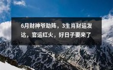 6月财神爷加持，预示着3个生肖将言归于好，财运陡升，官运如日中天，美好日子即将降临！