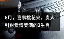 预测——6月，有喜桃花降临，幸运贵人助推财富和爱情美满预期的三个生肖