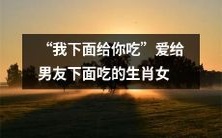 生肖女愿意献上自己的下体给男友品尝，展现绝佳性技巧与浓烈爱意